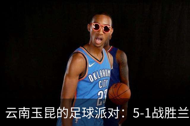云南玉昆的足球派对：5-1战胜兰州，卡约与克莱伯的双重精彩